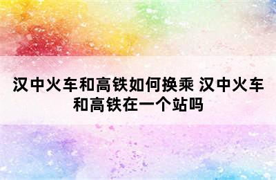 汉中火车和高铁如何换乘 汉中火车和高铁在一个站吗